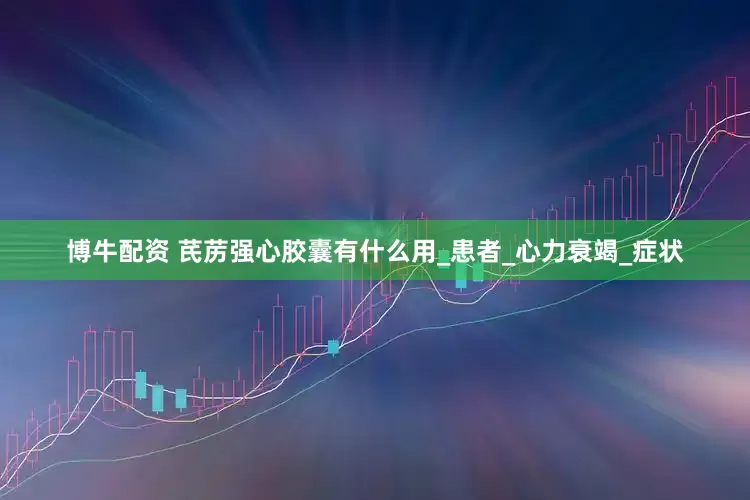 博牛配资 芪苈强心胶囊有什么用_患者_心力衰竭_症状
