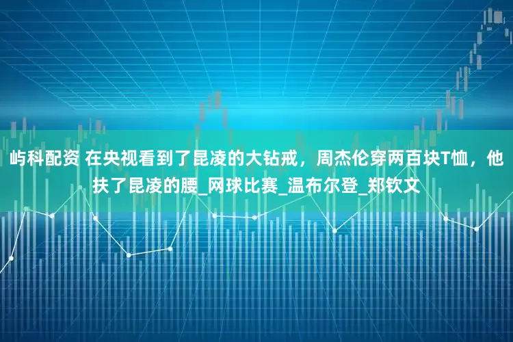 屿科配资 在央视看到了昆凌的大钻戒，周杰伦穿两百块T恤，他扶了昆凌的腰_网球比赛_温布尔登_郑钦文