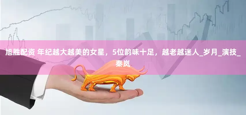 旭胜配资 年纪越大越美的女星，5位韵味十足，越老越迷人_岁月_演技_秦岚