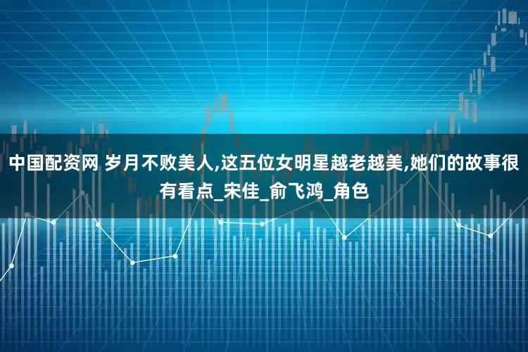 中国配资网 岁月不败美人,这五位女明星越老越美,她们的故事很有看点_宋佳_俞飞鸿_角色