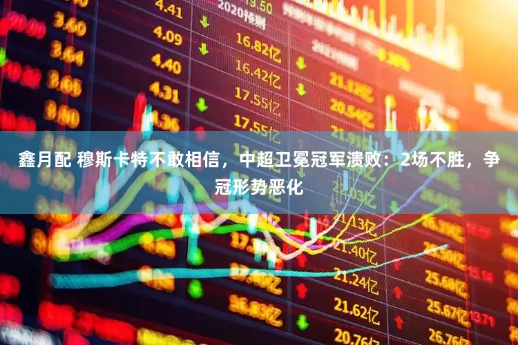 鑫月配 穆斯卡特不敢相信，中超卫冕冠军溃败：2场不胜，争冠形势恶化