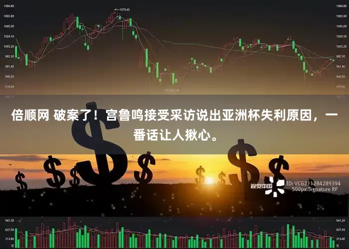 倍顺网 破案了！宫鲁鸣接受采访说出亚洲杯失利原因，一番话让人揪心。