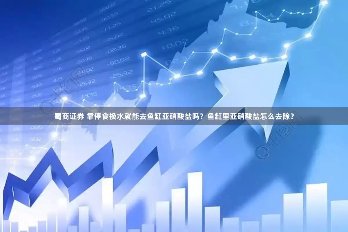 蜀商证券 靠停食换水就能去鱼缸亚硝酸盐吗？鱼缸里亚硝酸盐怎么去除？