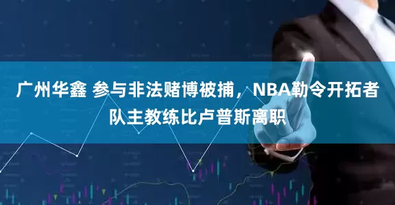 广州华鑫 参与非法赌博被捕，NBA勒令开拓者队主教练比卢普斯离职