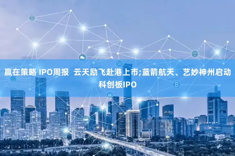 赢在策略 IPO周报  云天励飞赴港上市;蓝箭航天、艺妙神州启动科创板IPO