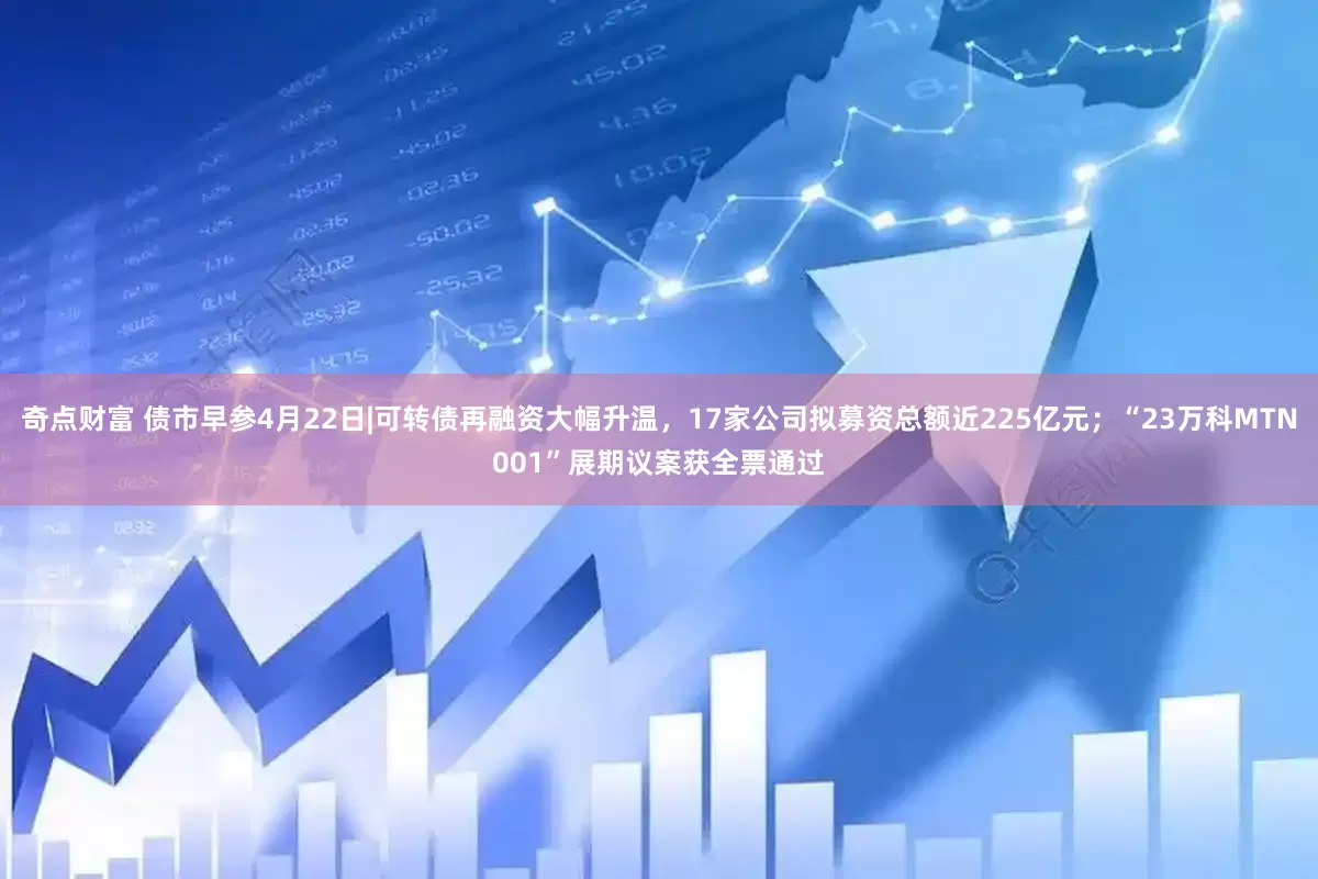 奇点财富 债市早参4月22日|可转债再融资大幅升温，17家公司拟募资总额近225亿元；“23万科MTN001”展期议案获全票通过