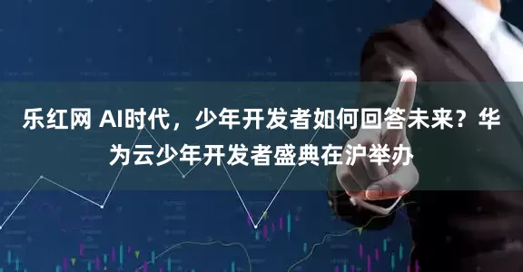 乐红网 AI时代，少年开发者如何回答未来？华为云少年开发者盛典在沪举办