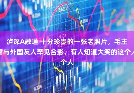 泸深A融通 十分珍贵的一张老照片，毛主席与外国友人罕见合影，有人知道大笑的这个人